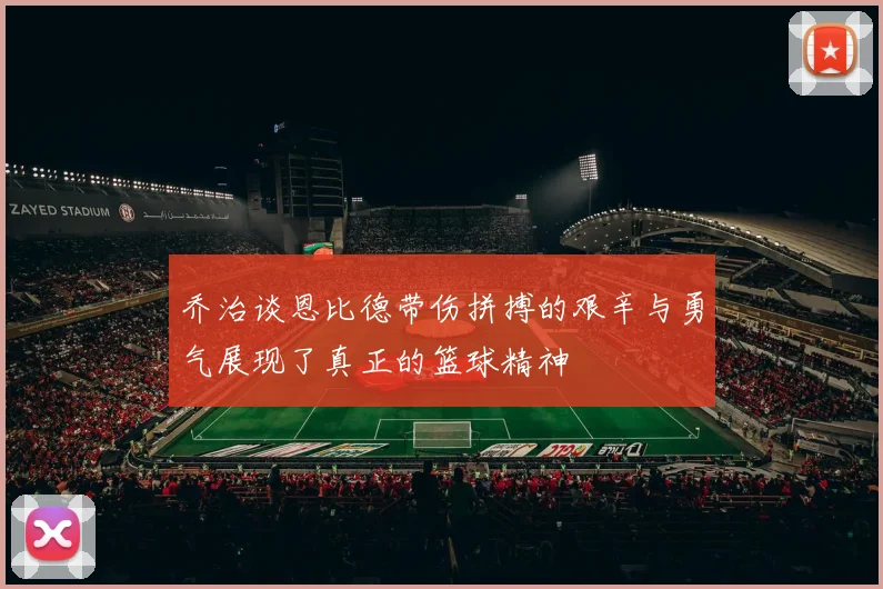 乔治谈恩比德带伤拼搏的艰辛与勇气展现了真正的篮球精神