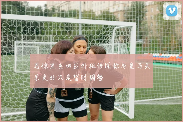 恩德里克回应外租传闻称与皇马关系良好只是暂时调整