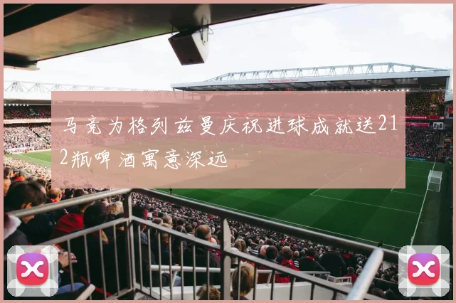 马竞为格列兹曼庆祝进球成就送212瓶啤酒寓意深远