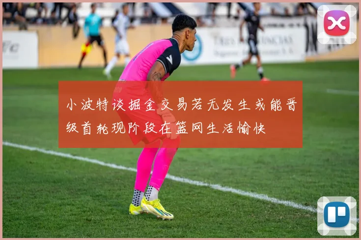 小波特谈掘金交易若无发生或能晋级首轮现阶段在篮网生活愉快