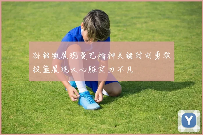 孙铭徽展现曼巴精神关键时刻勇敢投篮展现大心脏实力不凡