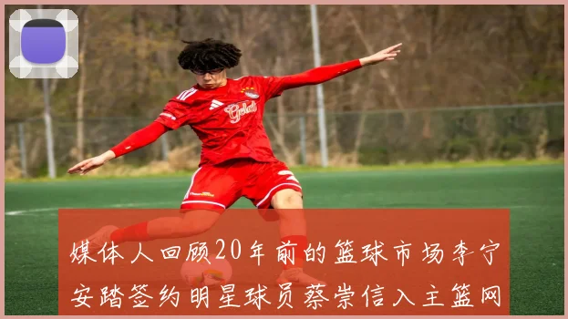 媒体人回顾20年前的篮球市场李宁安踏签约明星球员蔡崇信入主篮网的时代变迁