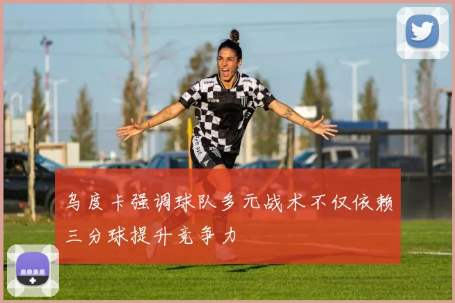 乌度卡强调球队多元战术不仅依赖三分球提升竞争力