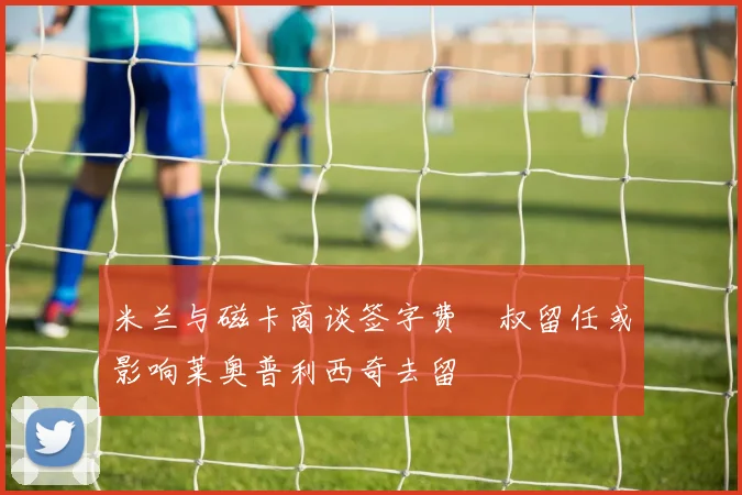 米兰与磁卡商谈签字费囧叔留任或影响莱奥普利西奇去留
