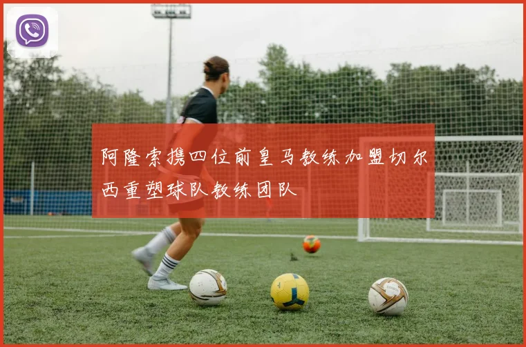 阿隆索携四位前皇马教练加盟切尔西重塑球队教练团队